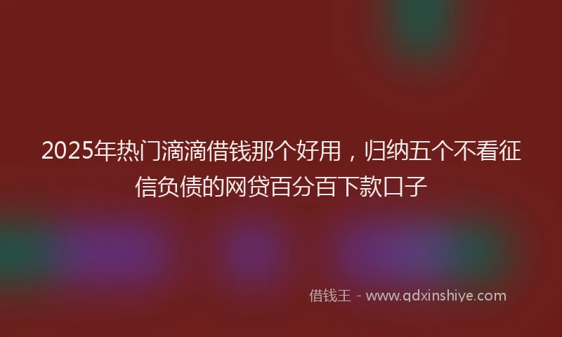 2025年热门滴滴借钱那个好用，归纳五个不看征信负债的网贷百分百下款口子