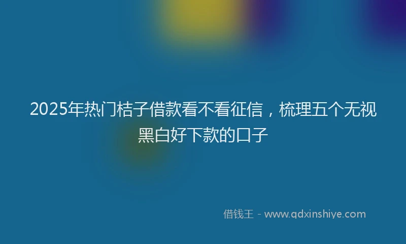 2025年热门桔子借款看不看征信，梳理五个无视黑白好下款的口子