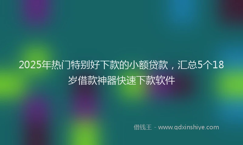 2025年热门特别好下款的小额贷款，汇总5个18岁借款神器快速下款软件
