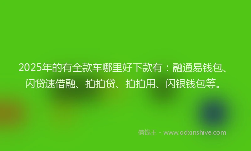 2025年的有全款车哪里好下款有：融通易钱包、闪贷速借融、拍拍贷、拍拍用、闪银钱包等。