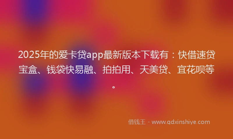 2025年的爱卡贷app最新版本下载有：快借速贷宝盒、钱袋快易融、拍拍用、天美贷、宜花呗等。