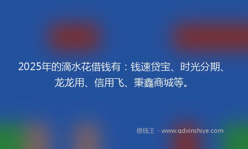 2025年的滴水花借钱有：钱速贷宝、时光分期、龙龙用、信用飞、秉鑫商城等。