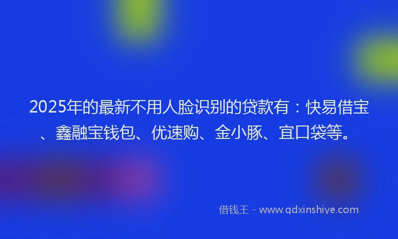2025年的最新不用人脸识别的贷款有：快易借宝、鑫融宝钱包、优速购、金小豚、宜口袋等。