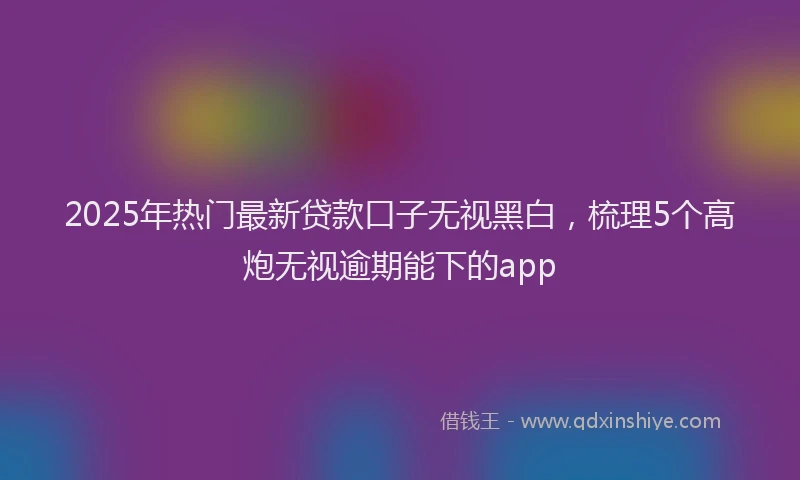 2025年热门最新贷款口子无视黑白，梳理5个高炮无视逾期能下的app