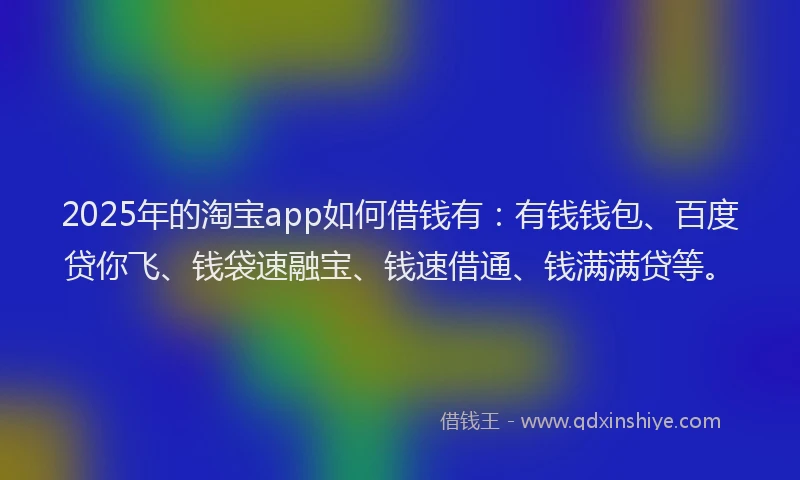 2025年的淘宝app如何借钱有：有钱钱包、百度贷你飞、钱袋速融宝、钱速借通、钱满满贷等。