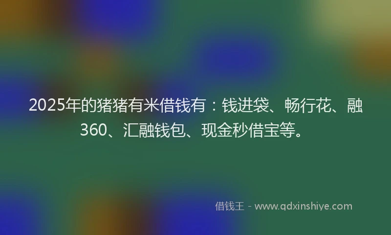 2025年的猪猪有米借钱有：钱进袋、畅行花、融360、汇融钱包、现金秒借宝等。