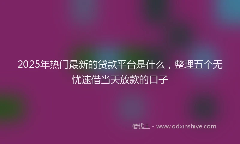 2025年热门最新的贷款平台是什么，整理五个无忧速借当天放款的口子