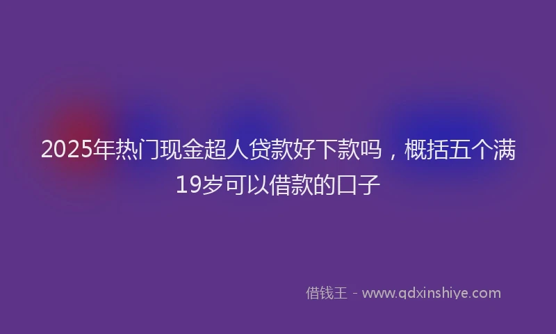 2025年热门现金超人贷款好下款吗，概括五个满19岁可以借款的口子