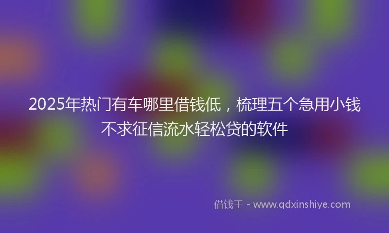 2025年热门有车哪里借钱低，梳理五个急用小钱不求征信流水轻松贷的软件