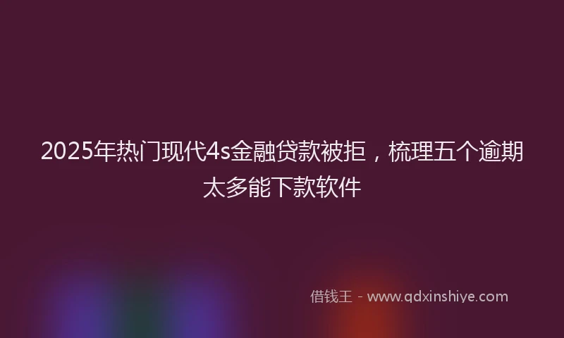 2025年热门现代4s金融贷款被拒，梳理五个逾期太多能下款软件