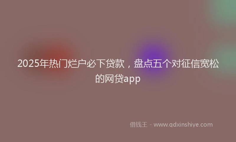 2025年热门烂户必下贷款，盘点五个对征信宽松的网贷app