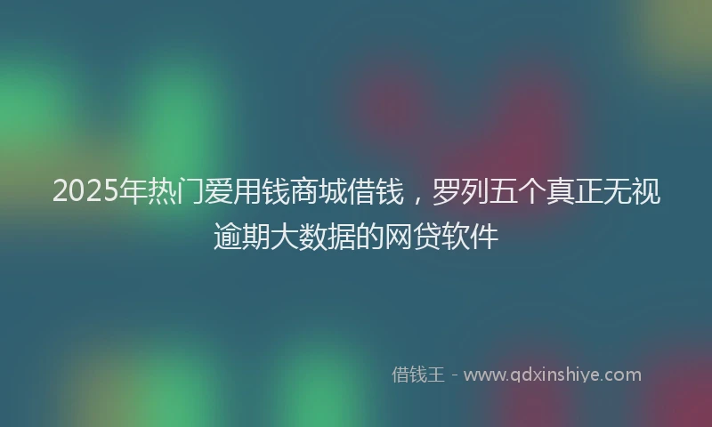 2025年热门爱用钱商城借钱，罗列五个真正无视逾期大数据的网贷软件