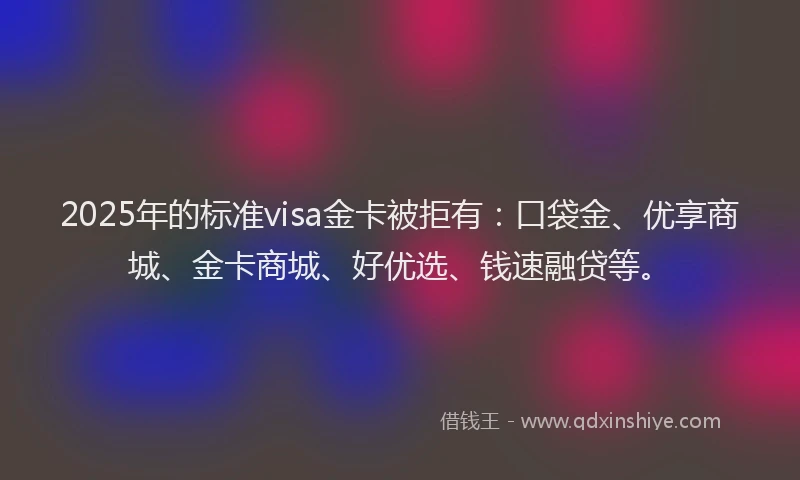 2025年的标准visa金卡被拒有：口袋金、优享商城、金卡商城、好优选、钱速融贷等。