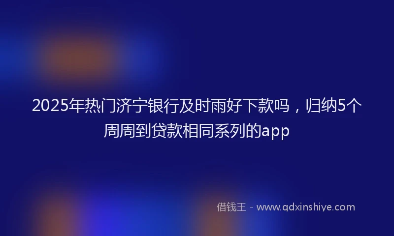 2025年热门济宁银行及时雨好下款吗，归纳5个周周到贷款相同系列的app