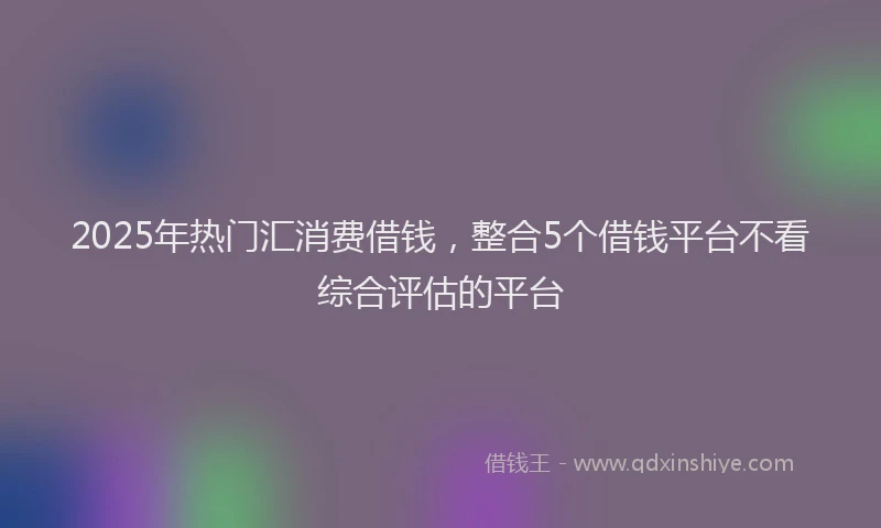 2025年热门汇消费借钱，整合5个借钱平台不看综合评估的平台