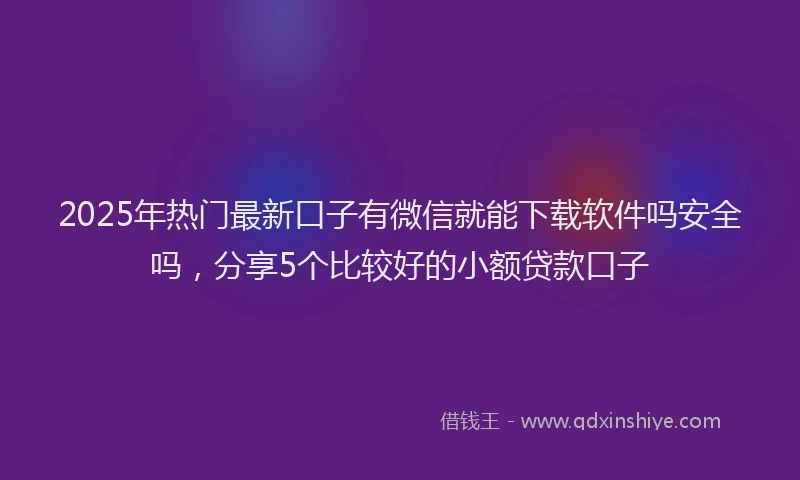 2025年热门最新口子有微信就能下载软件吗安全吗，分享5个比较好的小额贷款口子