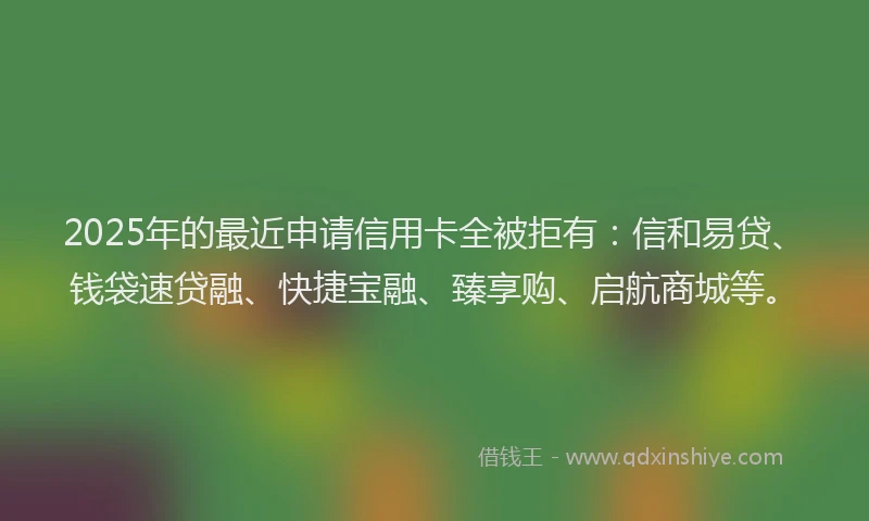 2025年的最近申请信用卡全被拒有：信和易贷、钱袋速贷融、快捷宝融、臻享购、启航商城等。
