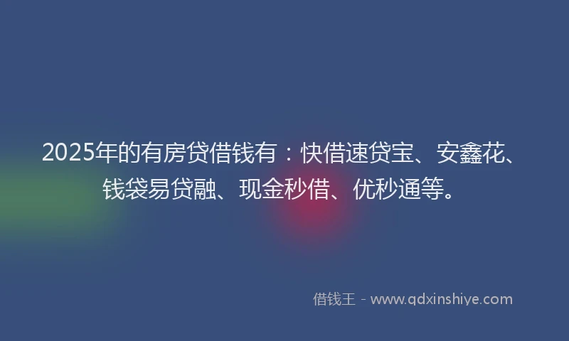 2025年的有房贷借钱有：快借速贷宝、安鑫花、钱袋易贷融、现金秒借、优秒通等。