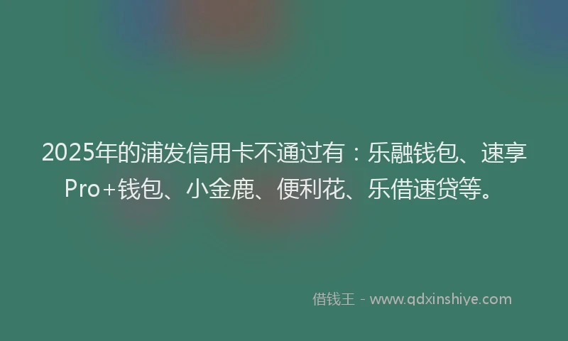 2025年的浦发信用卡不通过有：乐融钱包、速享Pro+钱包、小金鹿、便利花、乐借速贷等。