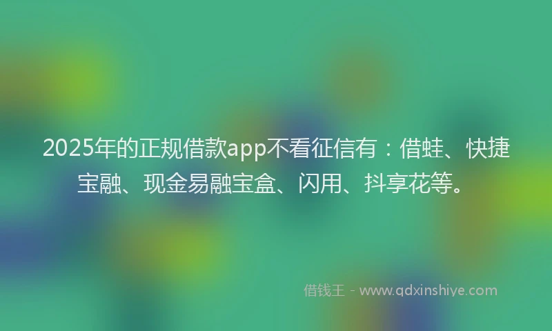 2025年的正规借款app不看征信有：借蛙、快捷宝融、现金易融宝盒、闪用、抖享花等。