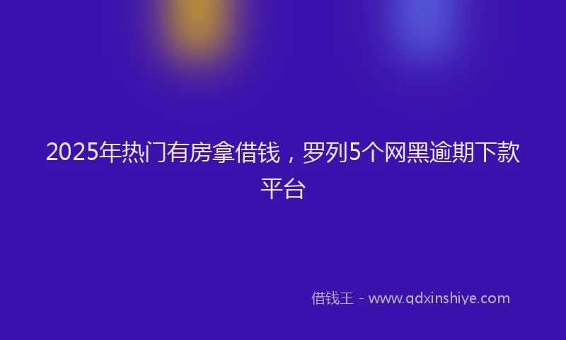 2025年热门有房拿借钱，罗列5个网黑逾期下款平台