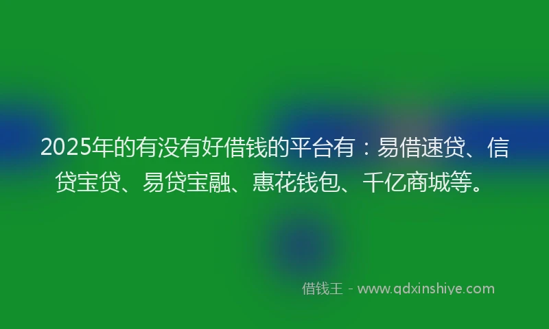 2025年的有没有好借钱的平台有：易借速贷、信贷宝贷、易贷宝融、惠花钱包、千亿商城等。