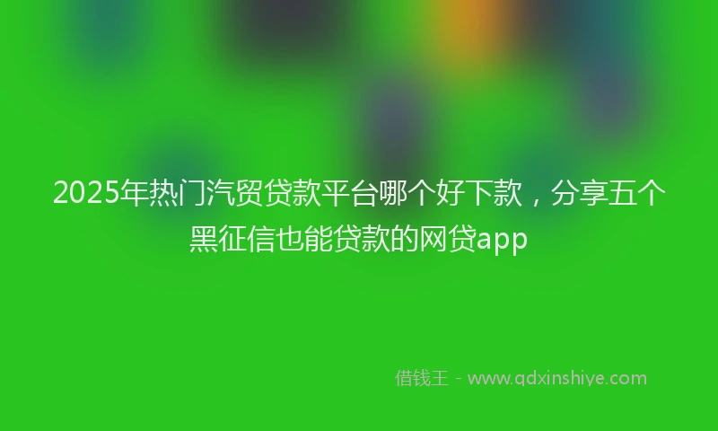 2025年热门汽贸贷款平台哪个好下款，分享五个黑征信也能贷款的网贷app
