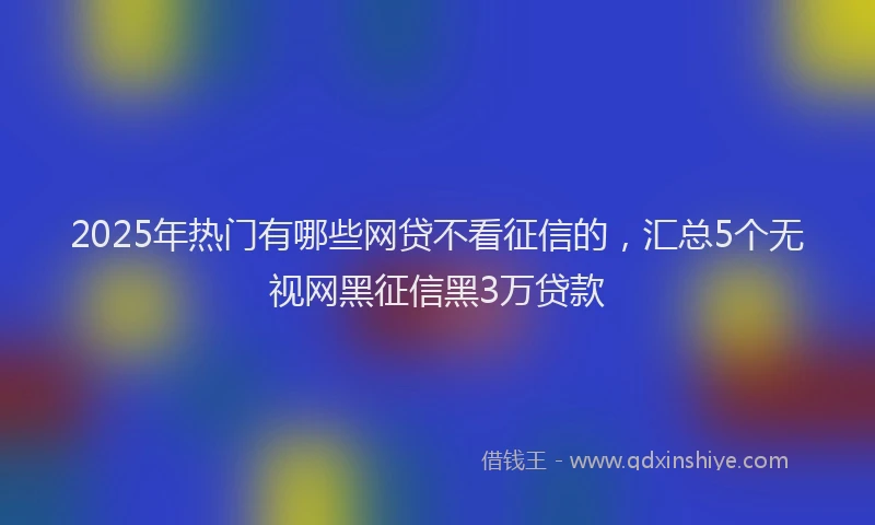 2025年热门有哪些网贷不看征信的，汇总5个无视网黑征信黑3万贷款