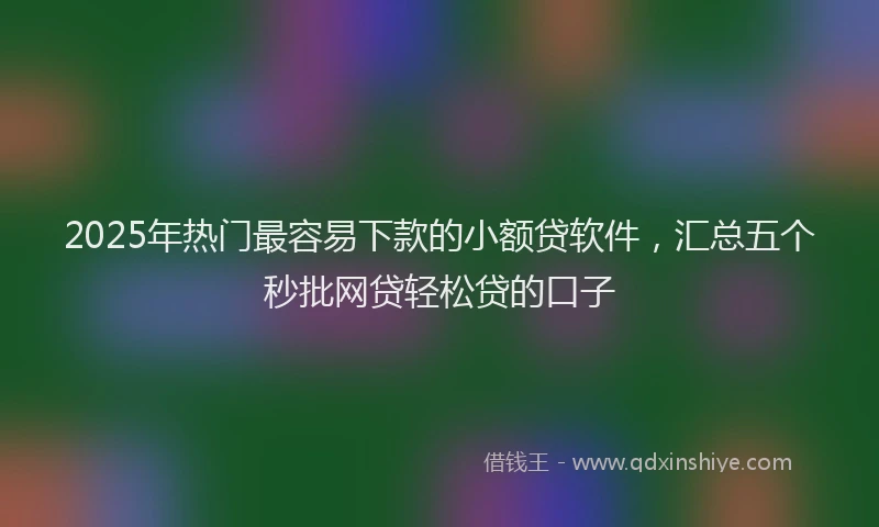 2025年热门最容易下款的小额贷软件，汇总五个秒批网贷轻松贷的口子