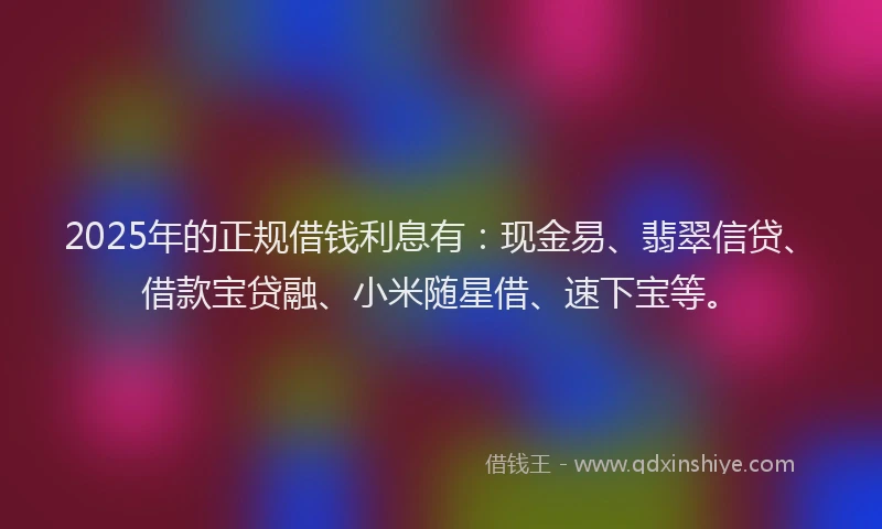 2025年的正规借钱利息有：现金易、翡翠信贷、借款宝贷融、小米随星借、速下宝等。