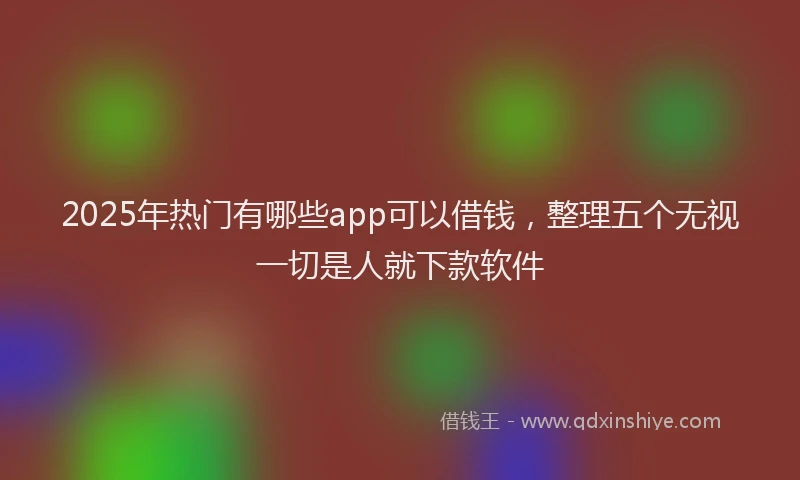2025年热门有哪些app可以借钱，整理五个无视一切是人就下款软件
