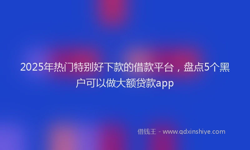 2025年热门特别好下款的借款平台，盘点5个黑户可以做大额贷款app
