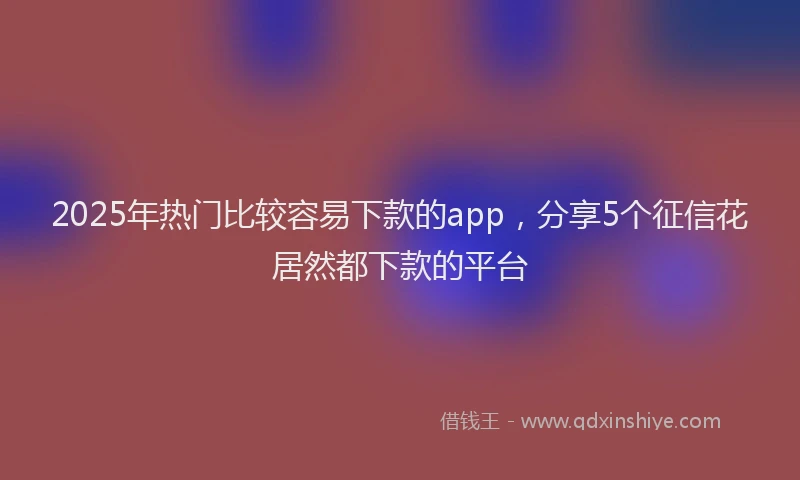 2025年热门比较容易下款的app，分享5个征信花居然都下款的平台