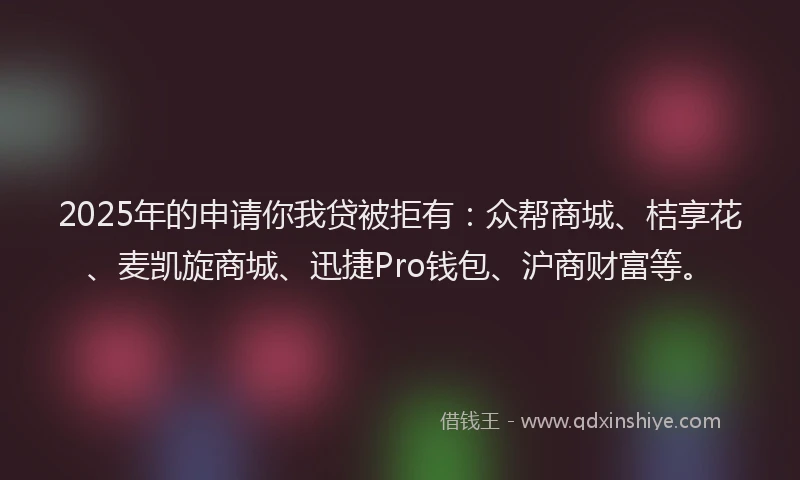2025年的申请你我贷被拒有：众帮商城、桔享花、麦凯旋商城、迅捷Pro钱包、沪商财富等。