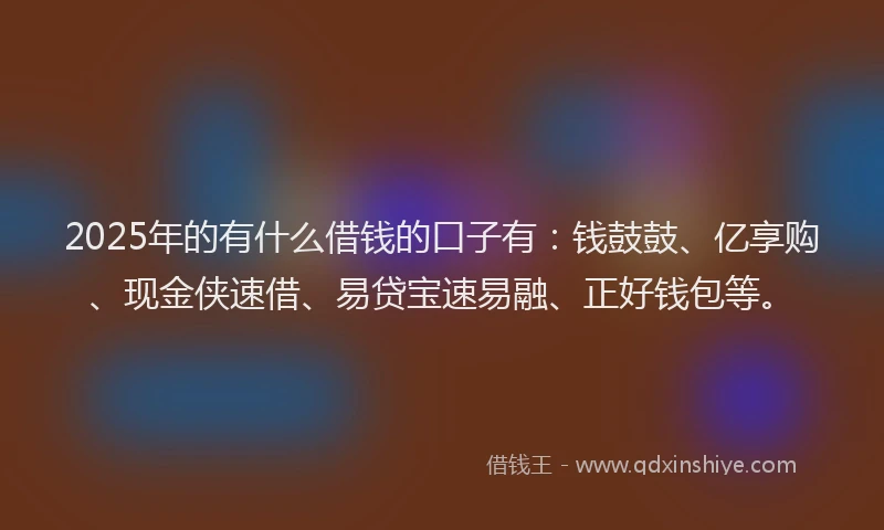 2025年的有什么借钱的口子有：钱鼓鼓、亿享购、现金侠速借、易贷宝速易融、正好钱包等。