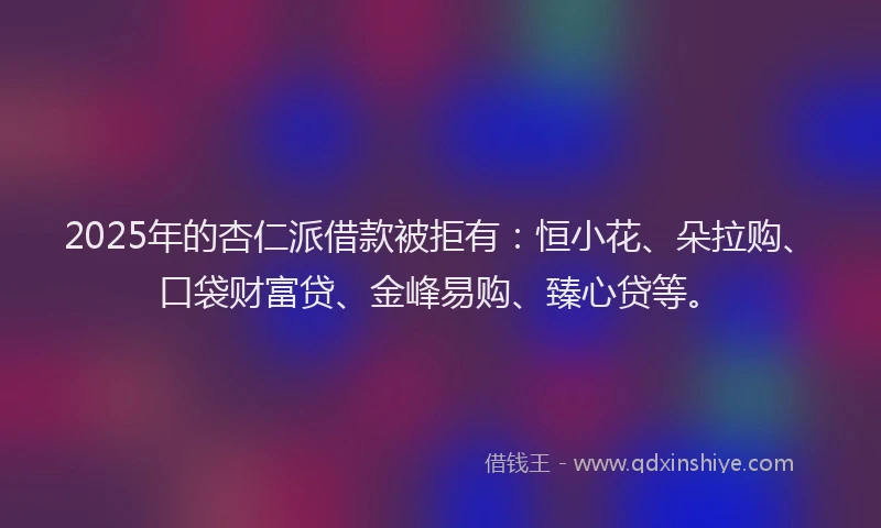 2025年的杏仁派借款被拒有：恒小花、朵拉购、口袋财富贷、金峰易购、臻心贷等。