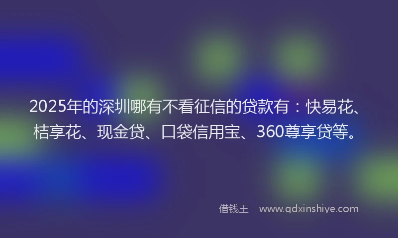 2025年的深圳哪有不看征信的贷款有：快易花、桔享花、现金贷、口袋信用宝、360尊享贷等。