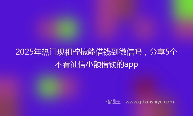 2025年热门现租柠檬能借钱到微信吗，分享5个不看征信小额借钱的app
