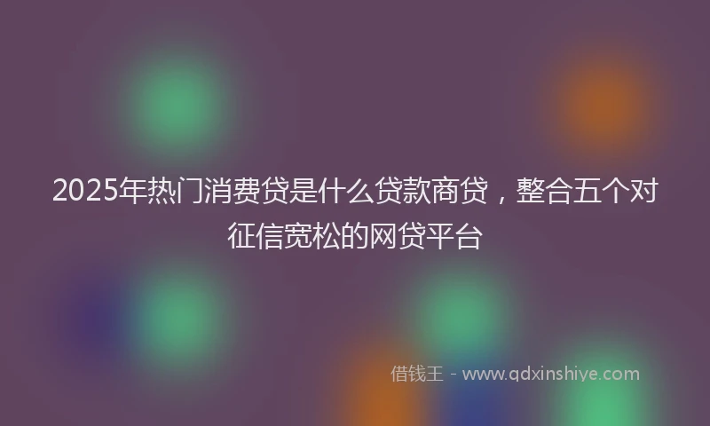 2025年热门消费贷是什么贷款商贷，整合五个对征信宽松的网贷平台