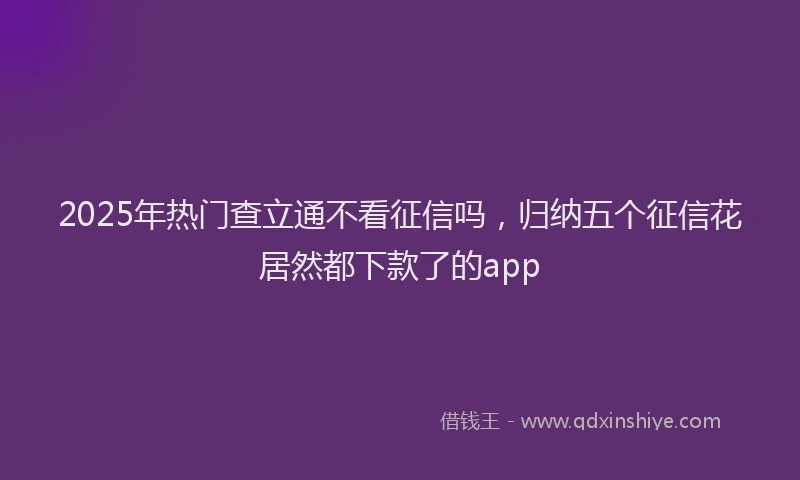 2025年热门查立通不看征信吗，归纳五个征信花居然都下款了的app