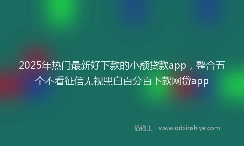 2025年热门最新好下款的小额贷款app，整合五个不看征信无视黑白百分百下款网贷app