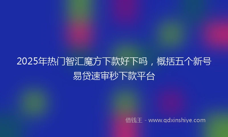 2025年热门智汇魔方下款好下吗，概括五个新号易贷速审秒下款平台