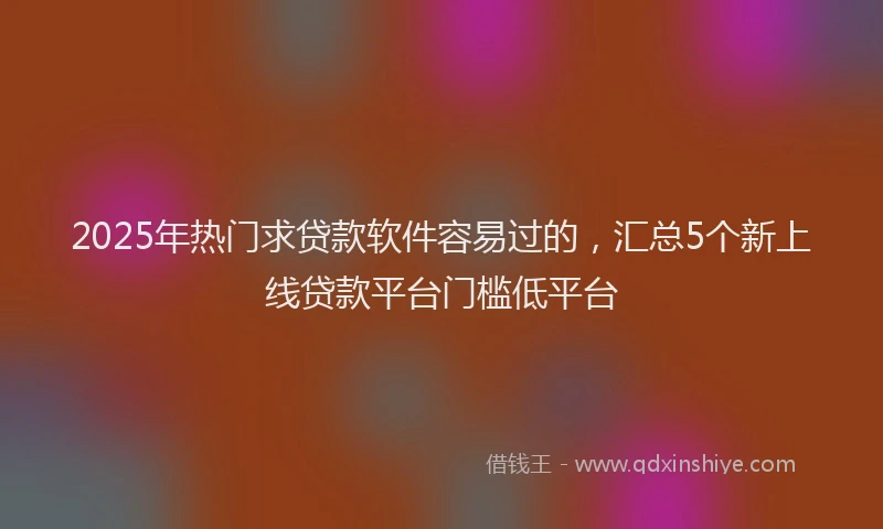2025年热门求贷款软件容易过的，汇总5个新上线贷款平台门槛低平台