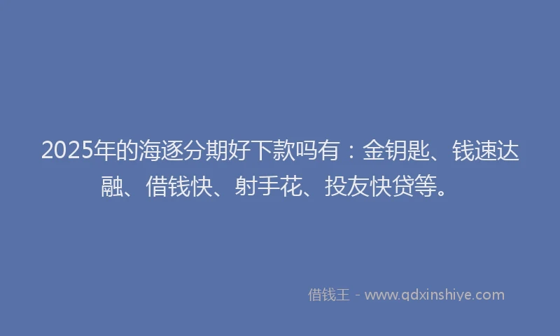 2025年的海逐分期好下款吗有：金钥匙、钱速达融、借钱快、射手花、投友快贷等。