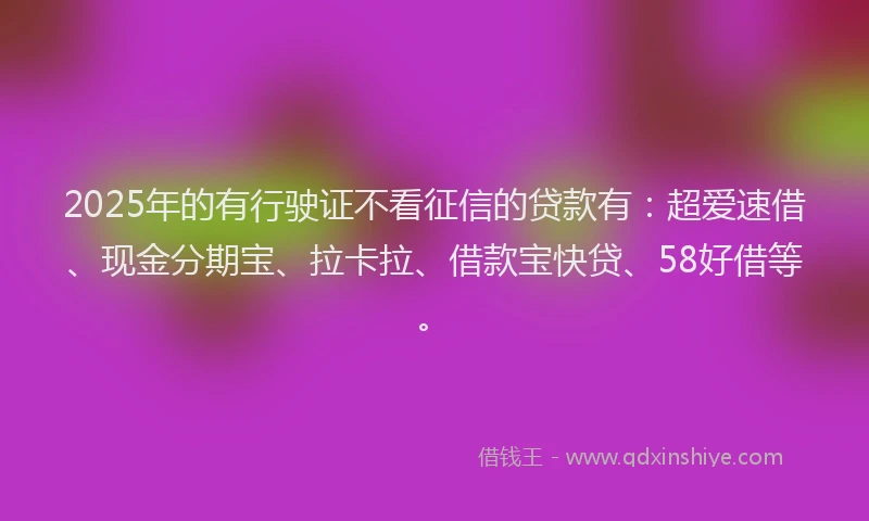 2025年的有行驶证不看征信的贷款有：超爱速借、现金分期宝、拉卡拉、借款宝快贷、58好借等。