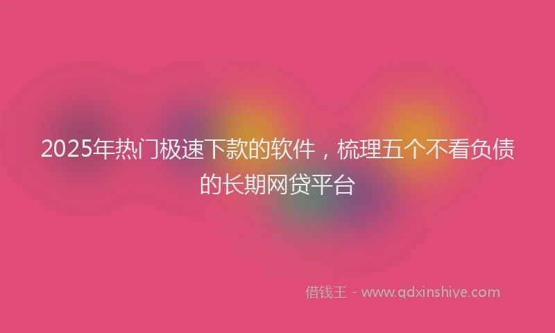 2025年热门极速下款的软件，梳理五个不看负债的长期网贷平台