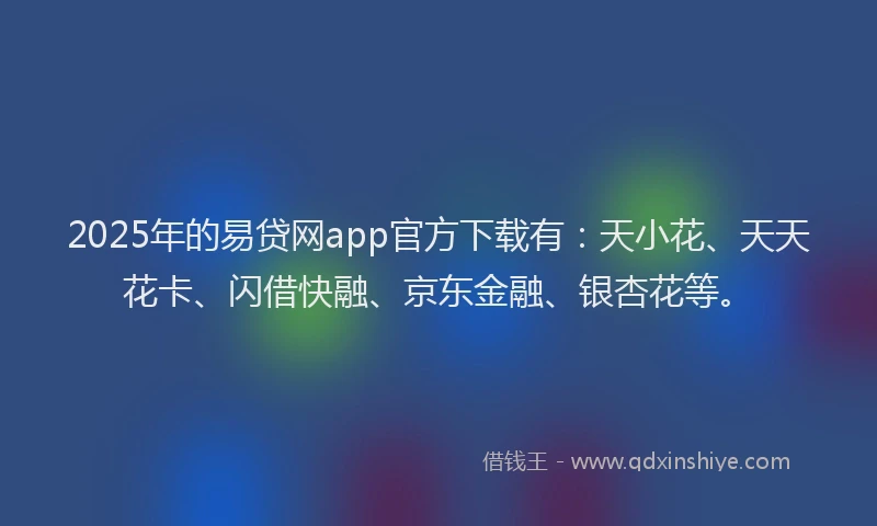 2025年的易贷网app官方下载有：天小花、天天花卡、闪借快融、京东金融、银杏花等。