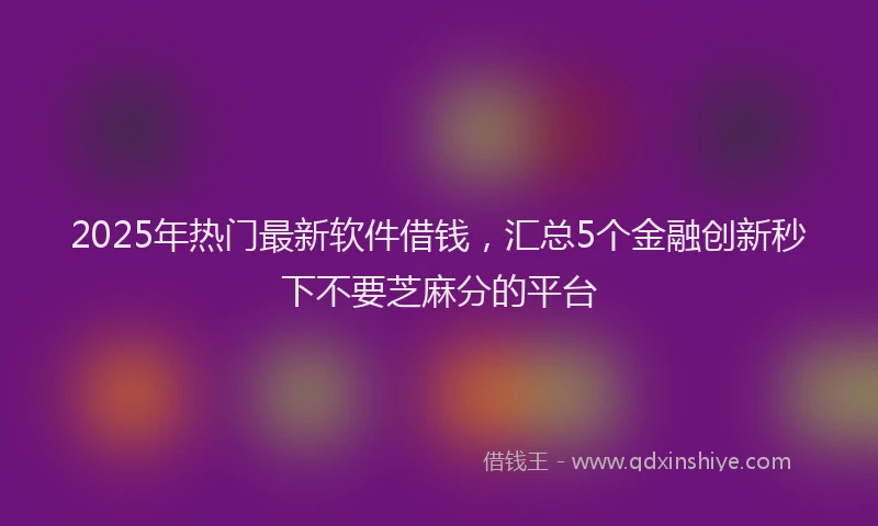 2025年热门最新软件借钱，汇总5个金融创新秒下不要芝麻分的平台