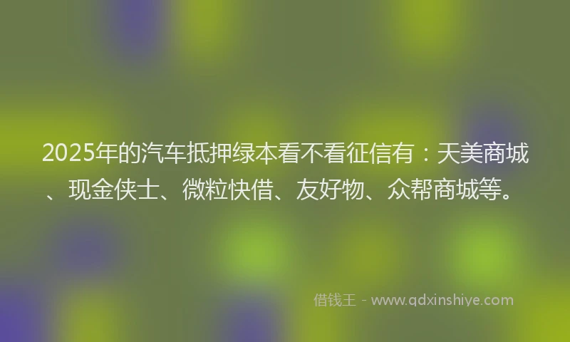 2025年的汽车抵押绿本看不看征信有：天美商城、现金侠士、微粒快借、友好物、众帮商城等。