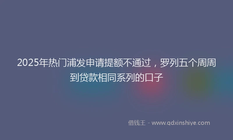 2025年热门浦发申请提额不通过，罗列五个周周到贷款相同系列的口子